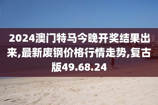 2024澳门特马今晚开奖结果出来,最新废钢价格行情走势,复古版49.68.24