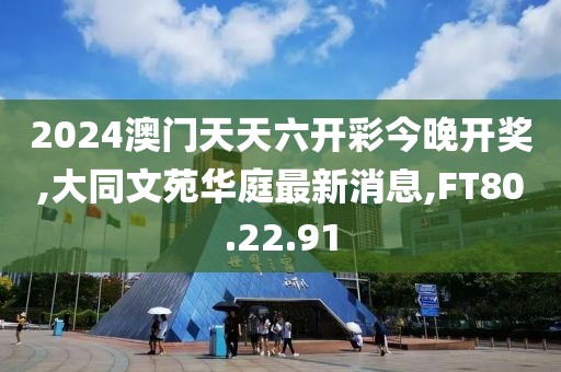 2024澳门天天六开彩今晚开奖,大同文苑华庭最新消息,FT80.22.91