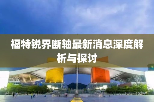 福特锐界断轴最新消息深度解析与探讨