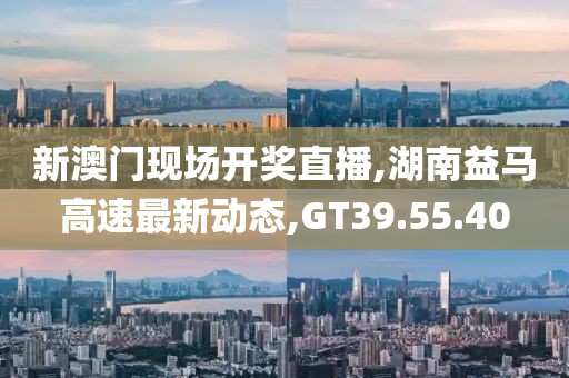 新澳门现场开奖直播,湖南益马高速最新动态,GT39.55.40
