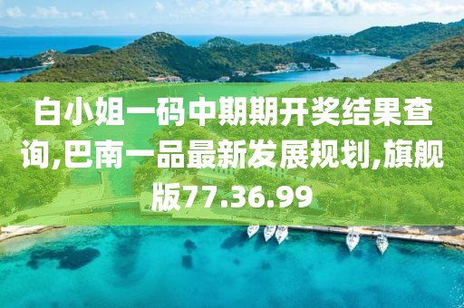 白小姐一码中期期开奖结果查询,巴南一品最新发展规划,旗舰版77.36.99