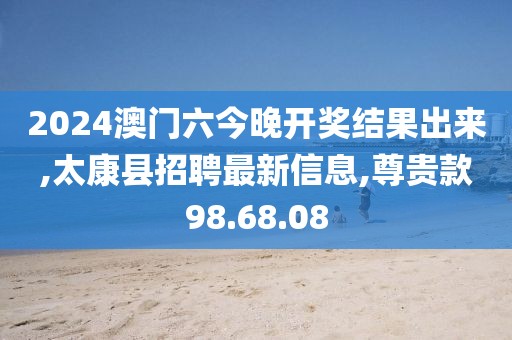 2024澳门六今晚开奖结果出来,太康县招聘最新信息,尊贵款98.68.08