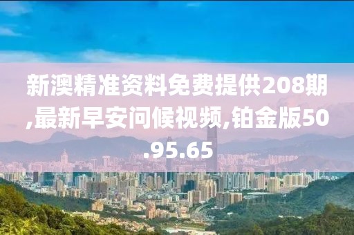 新澳精准资料免费提供208期,最新早安问候视频,铂金版50.95.65