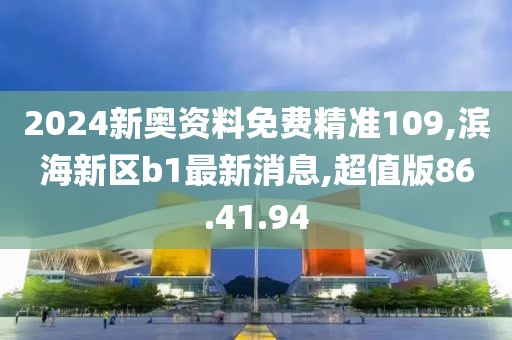 2024新奥资料免费精准109,滨海新区b1最新消息,超值版86.41.94