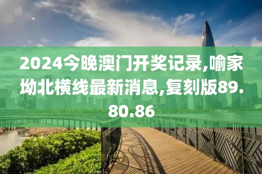2024今晚澳门开奖记录,喻家坳北横线最新消息,复刻版89.80.86