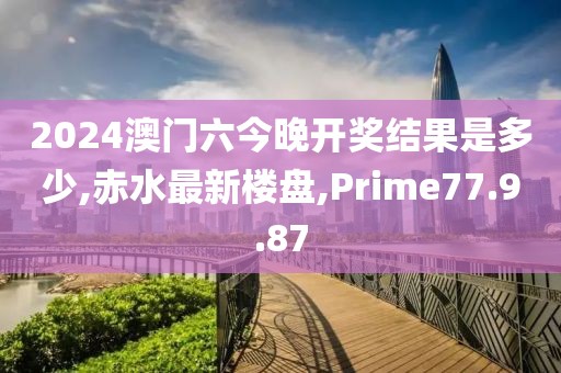 2024澳门六今晚开奖结果是多少,赤水最新楼盘,Prime77.9.87