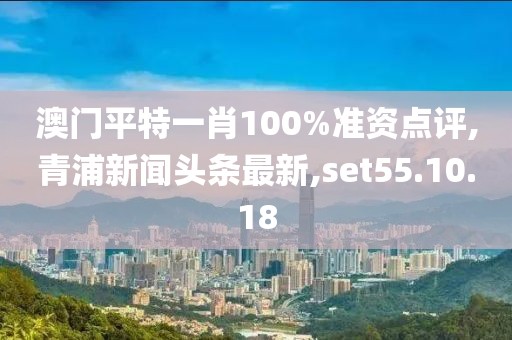 澳门平特一肖100%准资点评,青浦新闻头条最新,set55.10.18