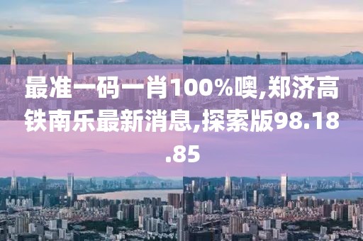 最准一码一肖100%噢,郑济高铁南乐最新消息,探索版98.18.85