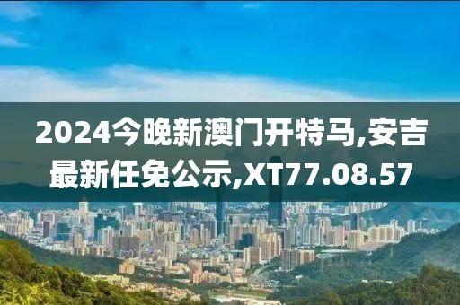 2024今晚新澳门开特马,安吉最新任免公示,XT77.08.57
