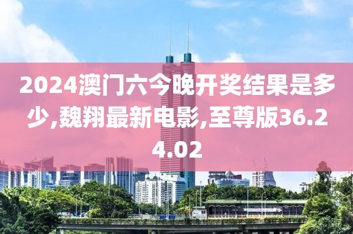 2024澳门六今晚开奖结果是多少,魏翔最新电影,至尊版36.24.02