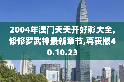 2004年澳门天天开好彩大全,修修罗武神最新章节,尊贵版40.10.23