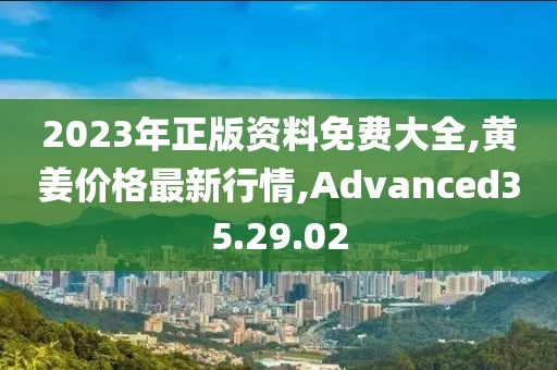 2023年正版资料免费大全,黄姜价格最新行情,Advanced35.29.02
