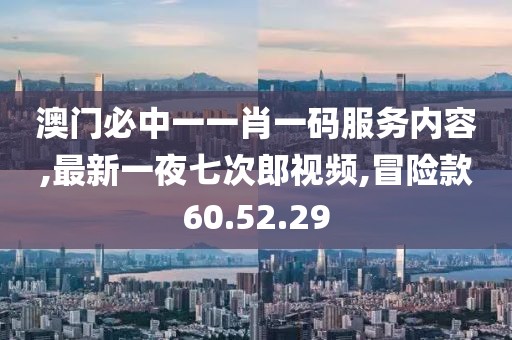 澳门必中一一肖一码服务内容,最新一夜七次郎视频,冒险款60.52.29