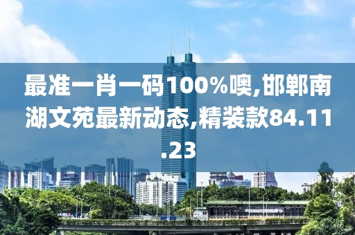 最准一肖一码100%噢,邯郸南湖文苑最新动态,精装款84.11.23