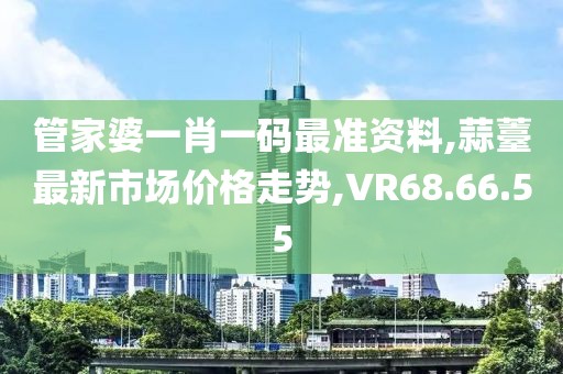 管家婆一肖一码最准资料,蒜薹最新市场价格走势,VR68.66.55