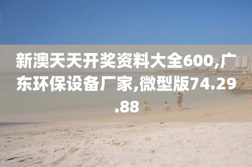新澳天天开奖资料大全600,广东环保设备厂家,微型版74.29.88