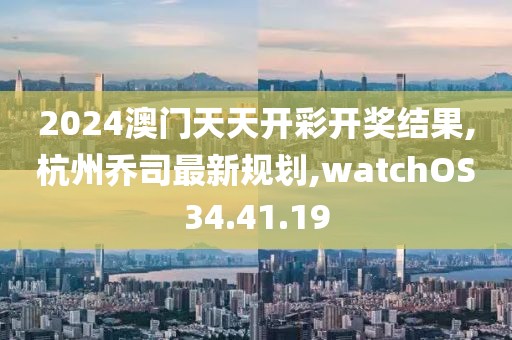 2024澳门天天开彩开奖结果,杭州乔司最新规划,watchOS34.41.19