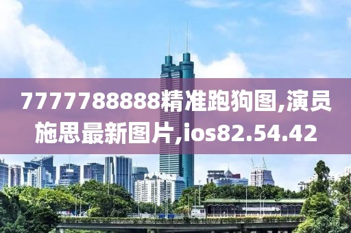 7777788888精准跑狗图,演员施思最新图片,ios82.54.42