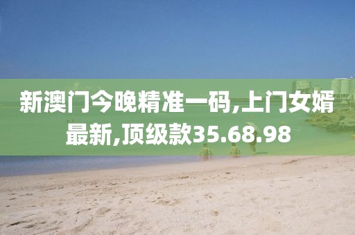 新澳门今晚精准一码,上门女婿最新,顶级款35.68.98