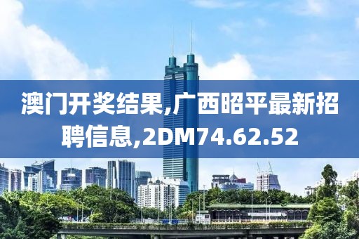 澳门开奖结果,广西昭平最新招聘信息,2DM74.62.52