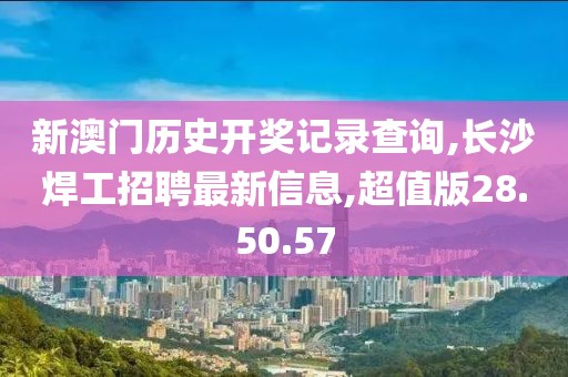 新澳门历史开奖记录查询,长沙焊工招聘最新信息,超值版28.50.57