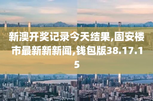 新澳开奖记录今天结果,固安楼市最新新新闻,钱包版38.17.15