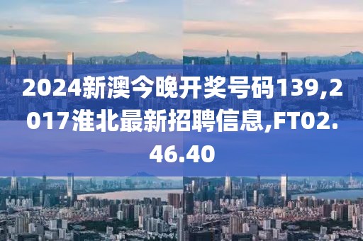 2024新澳今晚开奖号码139,2017淮北最新招聘信息,FT02.46.40