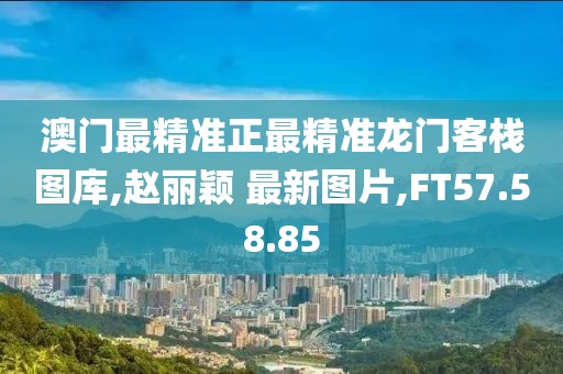 澳门最精准正最精准龙门客栈图库,赵丽颖 最新图片,FT57.58.85