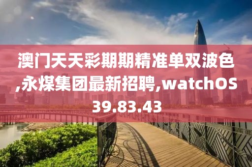 澳门天天彩期期精准单双波色,永煤集团最新招聘,watchOS39.83.43