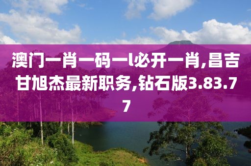 澳门一肖一码一l必开一肖,昌吉甘旭杰最新职务,钻石版3.83.77