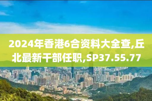 2024年香港6合资料大全查,丘北最新干部任职,SP37.55.77