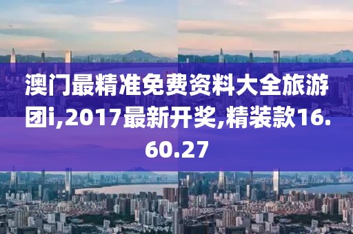 澳门最精准免费资料大全旅游团i,2017最新开奖,精装款16.60.27