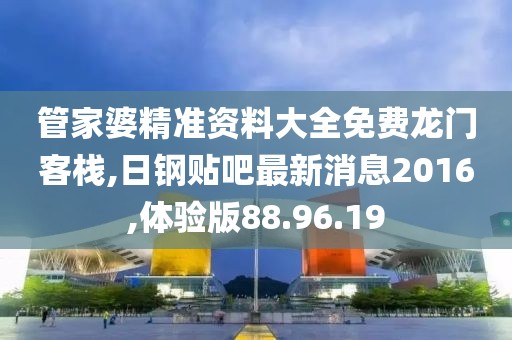管家婆精准资料大全免费龙门客栈,日钢贴吧最新消息2016,体验版88.96.19