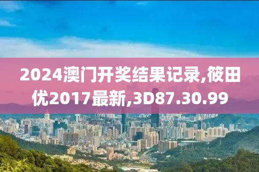 2024澳门开奖结果记录,筱田优2017最新,3D87.30.99