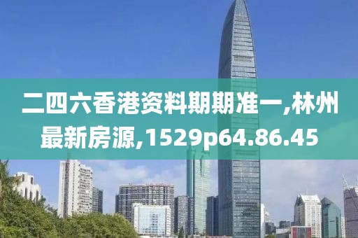 二四六香港资料期期准一,林州最新房源,1529p64.86.45