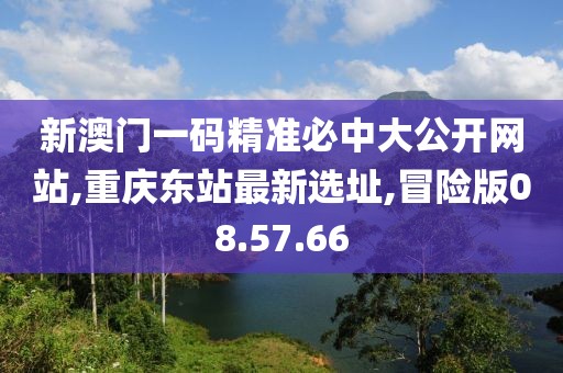 新澳门一码精准必中大公开网站,重庆东站最新选址,冒险版08.57.66