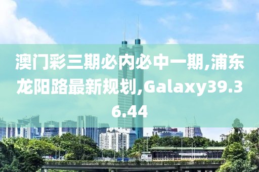 澳门彩三期必内必中一期,浦东龙阳路最新规划,Galaxy39.36.44