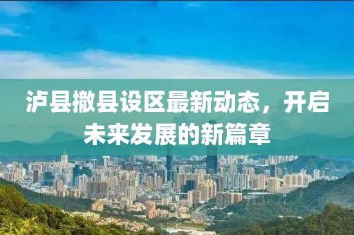 泸县撤县设区最新动态，开启未来发展的新篇章