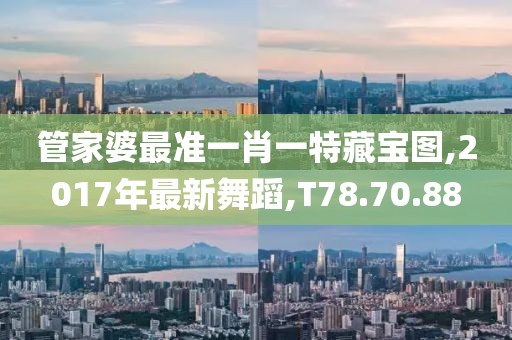 管家婆最准一肖一特藏宝图,2017年最新舞蹈,T78.70.88