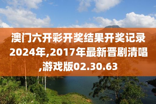 澳门六开彩开奖结果开奖记录2024年,2017年最新晋剧清唱,游戏版02.30.63