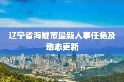 辽宁省海城市最新人事任免及动态更新