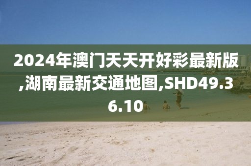 2024年澳门天天开好彩最新版,湖南最新交通地图,SHD49.36.10