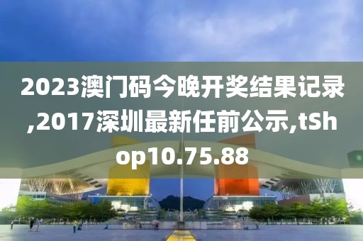 2023澳门码今晚开奖结果记录,2017深圳最新任前公示,tShop10.75.88