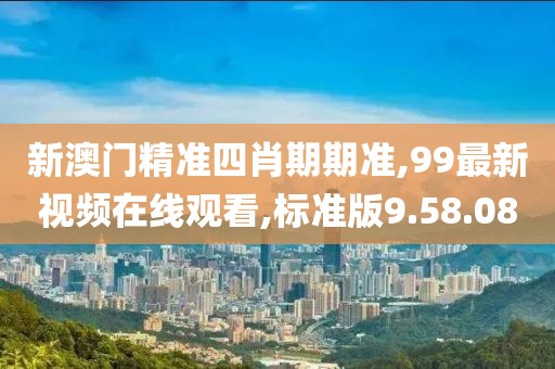 新澳门精准四肖期期准,99最新视频在线观看,标准版9.58.08