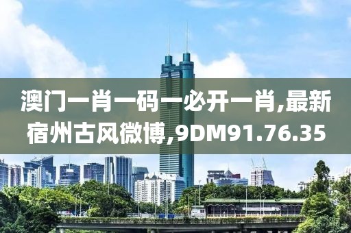 澳门一肖一码一必开一肖,最新宿州古风微博,9DM91.76.35