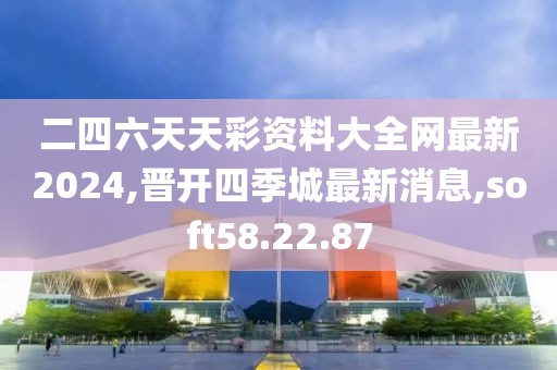 二四六天天彩资料大全网最新2024,晋开四季城最新消息,soft58.22.87