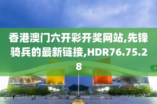 香港澳门六开彩开奖网站,先锋骑兵的最新链接,HDR76.75.28