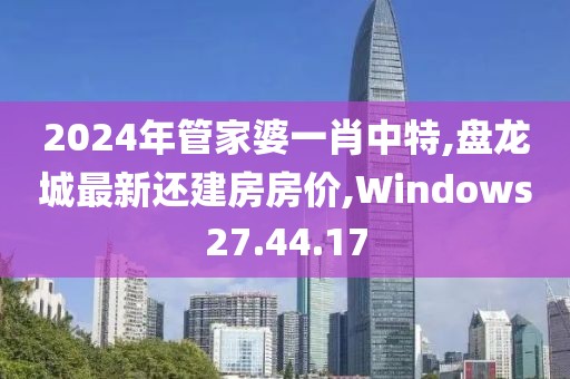 2024年管家婆一肖中特,盘龙城最新还建房房价,Windows27.44.17