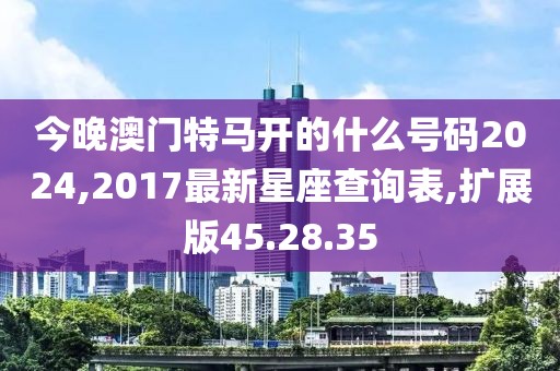 今晚澳门特马开的什么号码2024,2017最新星座查询表,扩展版45.28.35