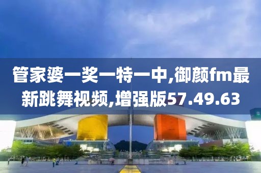 管家婆一奖一特一中,御颜fm最新跳舞视频,增强版57.49.63